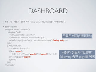 DASHBOARD
• 화면 구성 - 사용자 여부에 따라 Feeling lucky와 최근 Posts를 나눠서 보여준다.
• dashboard.html 
<template name="dashboard"> 
<div class="well"> 
<h2>Welcome to Sogon</h2> 
<p>What do you want to talk about?</p> 
<a href="/page/{{luckyPage}}" class="btn btn-primary">Feeling lucky</a> 
</div> 
{{#if currentUser}} 
<h2>Recent Posts</h2> 
{{#each pages}} 
<h3><a href="/page/{{pageId}}">{{pageId}}</a></h3> 
{{> posts pageId=pageId}} 
{{/each}} 
{{/if}} 
</template>
운좋은 예감(랜덤링크)
사용자 정보가 “있으면”
following 중인 page들 목록
 