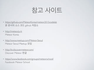 참고 사이트
• https://github.com/MeteorKorea/meteor2015codelab 
본 문서의 소스 코드 github 저장소
• http://meteorjs.rk  
Meteor Korea
• http://www.meetup.com/Meteor-Seoul 
Meteor Seoul Meetup 모임
• http://kr.discovermeteor.com/ 
Discover Meteor 한글
• https://www.facebook.com/groups/meteorschool/ 
Facebook Meteor School
 