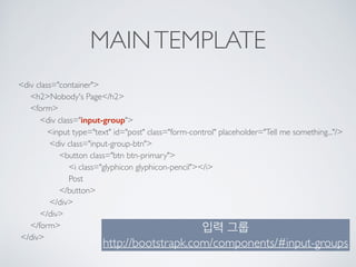 MAINTEMPLATE
<div class="container"> 
<h2>Nobody's Page</h2> 
<form> 
<div class="input-group"> 
<input type="text" id="post" class="form-control" placeholder="Tell me something..."/> 
<div class="input-group-btn"> 
<button class="btn btn-primary"> 
<i class="glyphicon glyphicon-pencil"></i> 
Post 
</button> 
</div> 
</div> 
</form> 
</div>
입력 그룹 
http://bootstrapk.com/components/#input-groups
 