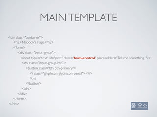 MAINTEMPLATE
<div class="container"> 
<h2>Nobody's Page</h2> 
<form> 
<div class="input-group"> 
<input type="text" id="post" class="form-control" placeholder="Tell me something..."/> 
<div class="input-group-btn"> 
<button class="btn btn-primary"> 
<i class="glyphicon glyphicon-pencil"></i> 
Post 
</button> 
</div> 
</div> 
</form> 
</div>
폼 요소
 