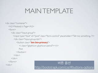 MAINTEMPLATE
<div class="container"> 
<h2>Nobody's Page</h2> 
<form> 
<div class="input-group"> 
<input type="text" id="post" class="form-control" placeholder="Tell me something..."/> 
<div class="input-group-btn"> 
<button class="btn btn-primary"> 
<i class="glyphicon glyphicon-pencil"></i> 
Post 
</button> 
</div> 
</div> 
</form> 
</div>
버튼 옵션
http://bootstrapk.com/css/#buttons-options
 