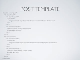 POSTTEMPLATE<template name="posts"> 
<div class="media"> 
<div class="media-left"> 
<a href="#"> 
<img class="media-object" src="http://lorempixel.com/64/64/cats/" alt="nobody"> 
</a> 
</div> 
<div class="media-body"> 
<h4 class="media-heading">Master</h4> 
집사야 내 밥은 어디있냐? 
</div> 
</div> 
<div class="media"> 
<div class="media-left"> 
<a href="#"> 
<img class="media-object" src="http://lorempixel.com/64/64/people/" alt="nobody"> 
</a> 
</div> 
<div class="media-body"> 
<h4 class="media-heading">Slave4U</h4> 
배고파서 내가 먹었다. 
</div> 
</div> 
</template>
 