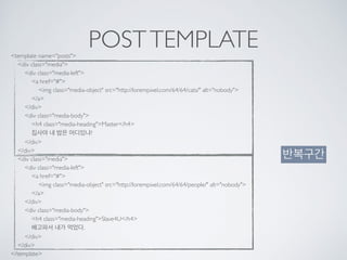 POSTTEMPLATE<template name="posts"> 
<div class="media"> 
<div class="media-left"> 
<a href="#"> 
<img class="media-object" src="http://lorempixel.com/64/64/cats/" alt="nobody"> 
</a> 
</div> 
<div class="media-body"> 
<h4 class="media-heading">Master</h4> 
집사야 내 밥은 어디있냐? 
</div> 
</div> 
<div class="media"> 
<div class="media-left"> 
<a href="#"> 
<img class="media-object" src="http://lorempixel.com/64/64/people/" alt="nobody"> 
</a> 
</div> 
<div class="media-body"> 
<h4 class="media-heading">Slave4U</h4> 
배고파서 내가 먹었다. 
</div> 
</div> 
</template>
반복구간
 