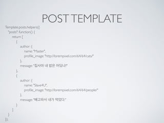 POSTTEMPLATE
Template.posts.helpers({ 
"posts": function() { 
return [ 
{ 
author: { 
name: "Master", 
proﬁle_image: "http://lorempixel.com/64/64/cats/" 
}, 
message: "집사야 내 밥은 어딨냐?" 
}, 
{ 
author: { 
name: "Slave4U", 
proﬁle_image: "http://lorempixel.com/64/64/people/" 
}, 
message: "배고파서 내가 먹었다." 
} 
] 
} 
});
 