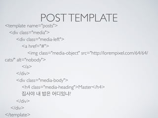 POSTTEMPLATE
<template name="posts"> 
<div class="media"> 
<div class="media-left"> 
<a href="#"> 
<img class="media-object" src="http://lorempixel.com/64/64/
cats/" alt="nobody"> 
</a> 
</div> 
<div class="media-body"> 
<h4 class="media-heading">Master</h4> 
집사야 내 밥은 어디있냐? 
</div> 
</div> 
</template>
 