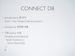 CONNECT DB
• lib/collection.js 에 추가 
Posts = new Mongo.Collection('posts');
• client/server 양쪽에 적용
• 기존 posts.js 수정 
Template.posts.helpers({ 
"posts": function() { 
return Posts.ﬁnd(); 
} 
});
 