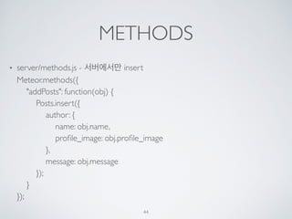 METHODS
• server/methods.js - 서버에서만 insert 
Meteor.methods({ 
"addPosts": function(obj) { 
Posts.insert({ 
author: { 
name: obj.name, 
proﬁle_image: obj.proﬁle_image 
}, 
message: obj.message 
}); 
} 
});
44
 