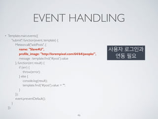 EVENT HANDLING
• Template.main.events({ 
"submit": function(event, template) { 
Meteor.call("addPosts", { 
name: "Slave4U", 
proﬁle_image: "http://lorempixel.com/64/64/people/", 
message : template.ﬁnd('#post').value 
}, function(err, result) { 
if (err) { 
throw(error); 
} else { 
console.log(result); 
template.ﬁnd('#post').value = ""; 
} 
}); 
event.preventDefault(); 
} 
});
46
사용자 로그인과
연동 필요
 