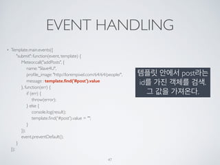 EVENT HANDLING
• Template.main.events({ 
"submit": function(event, template) { 
Meteor.call("addPosts", { 
name: "Slave4U", 
proﬁle_image: "http://lorempixel.com/64/64/people/", 
message : template.ﬁnd('#post').value 
}, function(err) { 
if (err) { 
throw(error); 
} else { 
console.log(result); 
template.ﬁnd('#post').value = ""; 
} 
}); 
event.preventDefault(); 
} 
});
47
템플릿 안에서 post라는
id를 가진 객체를 검색.
그 값을 가져온다.
 
