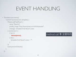 EVENT HANDLING
• Template.main.events({ 
"submit": function(event, template) { 
Meteor.call("addPosts", { 
name: "Slave4U", 
proﬁle_image: "http://lorempixel.com/64/64/people/", 
message : template.ﬁnd('#post').value 
}, function(err) { 
if (err) { 
throw(error); 
} else { 
template.ﬁnd('#post').value = ""; 
} 
}); 
event.preventDefault(); 
} 
});
48
method call 후 오류처리
 