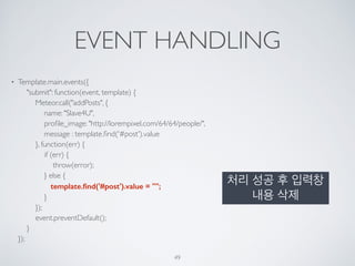 EVENT HANDLING
• Template.main.events({ 
"submit": function(event, template) { 
Meteor.call("addPosts", { 
name: "Slave4U", 
proﬁle_image: "http://lorempixel.com/64/64/people/", 
message : template.ﬁnd('#post').value 
}, function(err) { 
if (err) { 
throw(error); 
} else { 
template.ﬁnd('#post').value = ""; 
} 
}); 
event.preventDefault(); 
} 
});
49
처리 성공 후 입력창
내용 삭제
 