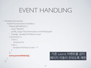 EVENT HANDLING
• Template.main.events({ 
"submit": function(event, template) { 
Meteor.call("addPosts", { 
name: "Slave4U", 
proﬁle_image: "http://lorempixel.com/64/64/people/", 
message : template.ﬁnd('#post').value 
}, function(err) { 
if (err) { 
throw(error); 
} else { 
template.ﬁnd('#post').value = ""; 
} 
}); 
event.preventDefault(); 
} 
});
50
기존 submit 이벤트를 금지
페이지 이동이 안되도록 제한
 