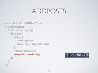 ADDPOSTS
• server/methods.js - 서버에서만 insert 
Meteor.methods({ 
"addPosts": function(obj) { 
Posts.insert({ 
author: { 
name: obj.name, 
proﬁle_image: obj.proﬁle_image 
}, 
message: obj.message, 
createdAt: new Date() 
}); 
} 
});
52
반드시 서버 시간!
 