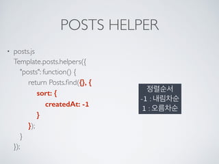 POSTS HELPER
• posts.js 
Template.posts.helpers({ 
"posts": function() { 
return Posts.ﬁnd({}, { 
sort: { 
createdAt: -1 
} 
}); 
} 
});
정렬순서 
-1 : 내림차순
1 : 오름차순
 