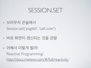 SESSION.SET
• 브라우저 콘솔에서 
Session.set('pageId', 'catLover')
• 바로 화면이 갱신되는 것을 관찰
• 어째서 이렇게 될까? 
Reactive Programming! 
http://docs.meteor.com/#/full/reactivity
 