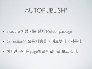AUTOPUBLISH?
• insecure 처럼 기본 설치 Meteor package
• Collection의 모든 내용을 서버로부터 가져온다.
• 하지만 우리는 page별로 따로따로 보고 싶다.
 