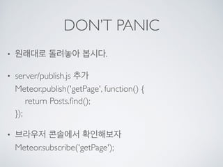 DON’T PANIC
• 원래대로 돌려놓아 봅시다.
• server/publish.js 추가 
Meteor.publish('getPage', function() { 
return Posts.ﬁnd(); 
});
• 브라우저 콘솔에서 확인해보자 
Meteor.subscribe('getPage');
 