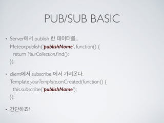 PUB/SUB BASIC
• Server에서 publish 한 데이터를... 
Meteor.publish('publishName', function() { 
return YourCollection.ﬁnd(); 
});
• client에서 subscribe 에서 가져온다. 
Template.yourTemplate.onCreated(function() { 
this.subscribe('publishName'); 
});
• 간단하죠?
 