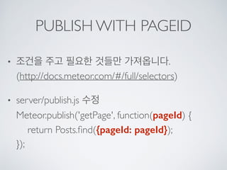 PUBLISH WITH PAGEID
• 조건을 주고 필요한 것들만 가져옵니다. 
(http://docs.meteor.com/#/full/selectors)
• server/publish.js 수정 
Meteor.publish('getPage', function(pageId) { 
return Posts.ﬁnd({pageId: pageId}); 
});
 