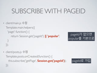 SUBSCRIBE WITH PAGEID
• client/main.js 수정 
Template.main.helpers({ 
'page': function() { 
return Session.get('pageId') || 'popular'; 
} 
});
• client/posts.js 수정 
Template.posts.onCreated(function() { 
this.subscribe('getPage', Session.get('pageId')); 
});
pageId가 없으면 
popular를 기본으로
pageId로 가입
 
