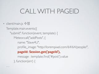 CALL WITH PAGEID
• client/main.js 수정 
Template.main.events({ 
"submit": function(event, template) { 
Meteor.call("addPosts", { 
name: "Slave4U", 
proﬁle_image: "http://lorempixel.com/64/64/people/", 
pageId: Session.get('pageId'), 
message : template.ﬁnd('#post').value 
}, function(err) { 
…
 