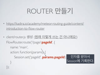ROUTER 만들기
• https://kadira.io/academy/meteor-routing-guide/content/
introduction-to-ﬂow-router
• client/router.js 생성 (원래 이렇게 쓰는 건 아니에요!) 
FlowRouter.route('/page/:pageId', { 
name: 'main', 
action: function(params) { 
Session.set('pageId', params.pageId); 
} 
});
인자를 받아서
Session에 기록한다.
 