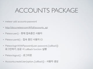 ACCOUNTS PACKAGE
• meteor add accounts-password
• http://docs.meteor.com/#/full/accounts_api
• Meteor.user() - 현재 접속중인 사용자
• Meteor.userId() - 접속 중인 사용자 ID
• Meteor.loginWithPassword(user, password, [callback])  
로그인하기, 성공 시 callback function 실행
• Meteor.logout() - 로그아웃
• Accounts.createUser(option, [callback]) - 사용자 생성
 