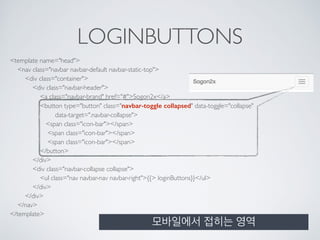 LOGINBUTTONS
<template name="head"> 
<nav class="navbar navbar-default navbar-static-top"> 
<div class="container"> 
<div class="navbar-header"> 
<a class="navbar-brand" href="#">Sogon2x</a> 
<button type="button" class="navbar-toggle collapsed" data-toggle="collapse" 
data-target=".navbar-collapse"> 
<span class="icon-bar"></span> 
<span class="icon-bar"></span> 
<span class="icon-bar"></span> 
</button> 
</div> 
<div class="navbar-collapse collapse"> 
<ul class="nav navbar-nav navbar-right">{{> loginButtons}}</ul> 
</div> 
</div> 
</nav> 
</template>
모바일에서 접히는 영역
 