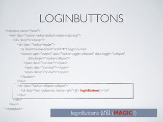 LOGINBUTTONS
<template name="head"> 
<nav class="navbar navbar-default navbar-static-top"> 
<div class="container"> 
<div class="navbar-header"> 
<a class="navbar-brand" href="#">Sogon2x</a> 
<button type="button" class="navbar-toggle collapsed" data-toggle="collapse" 
data-target=".navbar-collapse"> 
<span class="icon-bar"></span> 
<span class="icon-bar"></span> 
<span class="icon-bar"></span> 
</button> 
</div> 
<div class="navbar-collapse collapse"> 
<ul class="nav navbar-nav navbar-right">{{> loginButtons}}</ul> 
</div> 
</div> 
</nav> 
</template>
loginButtons 삽입 (MAGIC!!)
 