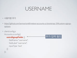 USERNAME
• 사용자명 추가
• https://github.com/ianmartorell/meteor-accounts-ui-bootstrap-3/#custom-signup-
options
• client/conﬁg.js 
Accounts.ui.conﬁg({ 
extraSignupFields: [{ 
ﬁeldName: "username", 
ﬁeldLabel: "username", 
inputType: 'text' 
}] 
});
추가 입력 필드
 