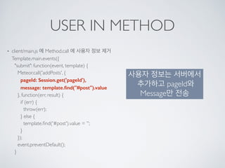 USER IN METHOD
• client/main.js 에 Method.call 에 사용자 정보 제거 
Template.main.events({ 
"submit": function(event, template) { 
Meteor.call('addPosts', { 
pageId: Session.get('pageId'), 
message: template.ﬁnd("#post").value 
}, function(err, result) { 
if (err) { 
throw(err); 
} else { 
template.ﬁnd('#post').value = ''; 
} 
}); 
event.preventDefault(); 
}
사용자 정보는 서버에서
추가하고 pageId와
Message만 전송
 