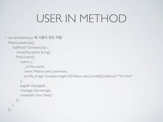 USER IN METHOD
• server/methods.js 에 사용자 정보 적용 
Meteor.methods({ 
"addPosts": function(obj) { 
check(this.userId, String); 
Posts.insert({ 
author: { 
_id: this.userId, 
name: Meteor.user().username, 
proﬁle_image: Gravatar.imageUrl(Meteor.user().emails[0].address)+"?d=retro" 
}, 
pageId: obj.pageId, 
message: obj.message, 
createdAt: new Date() 
}); 
} 
});
 