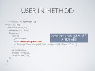 USER IN METHOD
• server/methods.js 에 사용자 정보 적용 
Meteor.methods({ 
"addPosts": function(obj) { 
check(this.userId, String); 
Posts.insert({ 
author: { 
_id: this.userId, 
name: Meteor.user().username, 
proﬁle_image: Gravatar.imageUrl(Meteor.user().emails[0].address, {d: "retro"}) 
}, 
pageId: obj.pageId, 
message: obj.message, 
createdAt: new Date() 
}); 
} 
});
Accounts.ui.conﬁg에서 받은
사용자 이름
 