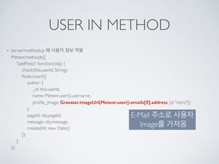 USER IN METHOD
• server/methods.js 에 사용자 정보 적용 
Meteor.methods({ 
"addPosts": function(obj) { 
check(this.userId, String); 
Posts.insert({ 
author: { 
_id: this.userId, 
name: Meteor.user().username, 
proﬁle_image: Gravatar.imageUrl(Meteor.user().emails[0].address, {d: "retro"}) 
}, 
pageId: obj.pageId, 
message: obj.message, 
createdAt: new Date() 
}); 
} 
});
E-Mail 주소로 사용자
Image를 가져옴
 
