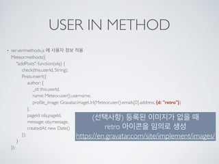 USER IN METHOD
• server/methods.js 에 사용자 정보 적용 
Meteor.methods({ 
"addPosts": function(obj) { 
check(this.userId, String); 
Posts.insert({ 
author: { 
_id: this.userId, 
name: Meteor.user().username, 
proﬁle_image: Gravatar.imageUrl(Meteor.user().emails[0].address, {d: "retro"}) 
}, 
pageId: obj.pageId, 
message: obj.message, 
createdAt: new Date() 
}); 
} 
});
(선택사항) 등록된 이미지가 없을 때 
retro 아이콘을 임의로 생성 
https://en.gravatar.com/site/implement/images/
 