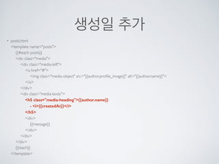 생성일 추가
• posts.html 
<template name="posts"> 
{{#each posts}} 
<div class="media"> 
<div class="media-left"> 
<a href="#"> 
<img class="media-object" src="{{author.proﬁle_image}}" alt="{{author.name}}"> 
</a> 
</div> 
<div class="media-body"> 
<h5 class="media-heading">{{author.name}} 
- <i>{{createdAt}}</i> 
</h5> 
<div> 
{{message}} 
</div> 
</div> 
</div> 
{{/each}} 
</template>
 