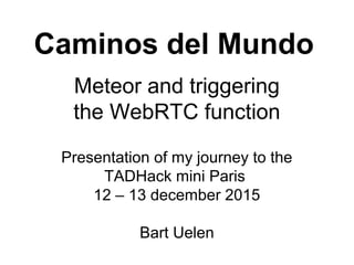 Caminos del Mundo
Meteor and triggering
the WebRTC function
Presentation of my journey to the
TADHack mini Paris
12 – 13 december 2015
Bart Uelen
 