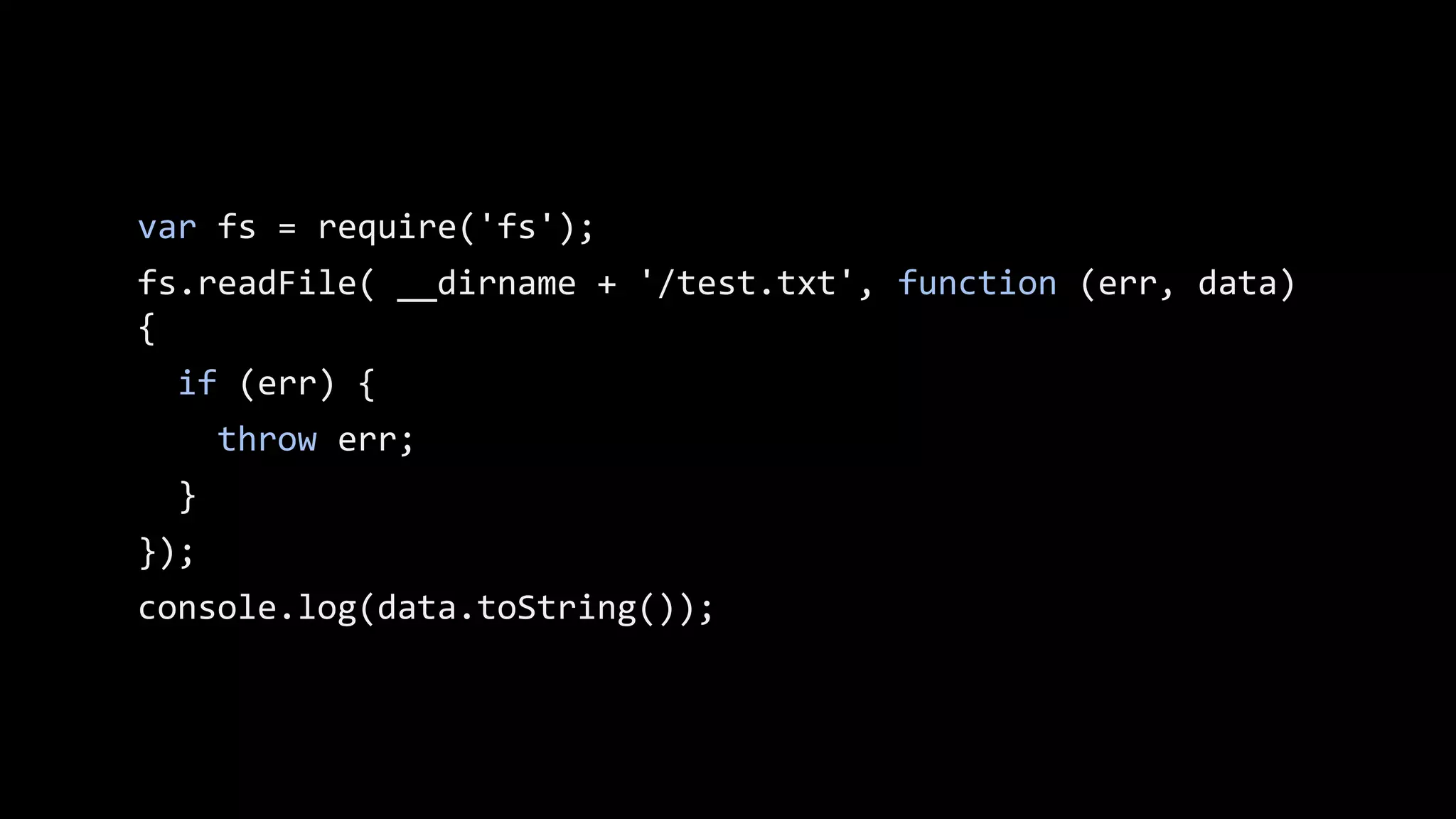 var fs = require('fs');
fs.readFile( __dirname + '/test.txt', function (err, data)
{
if (err) {
throw err;
}
});
// console.log(data.toString()); won’t run as the ‘data’
// variable is not accessible at this point.

 