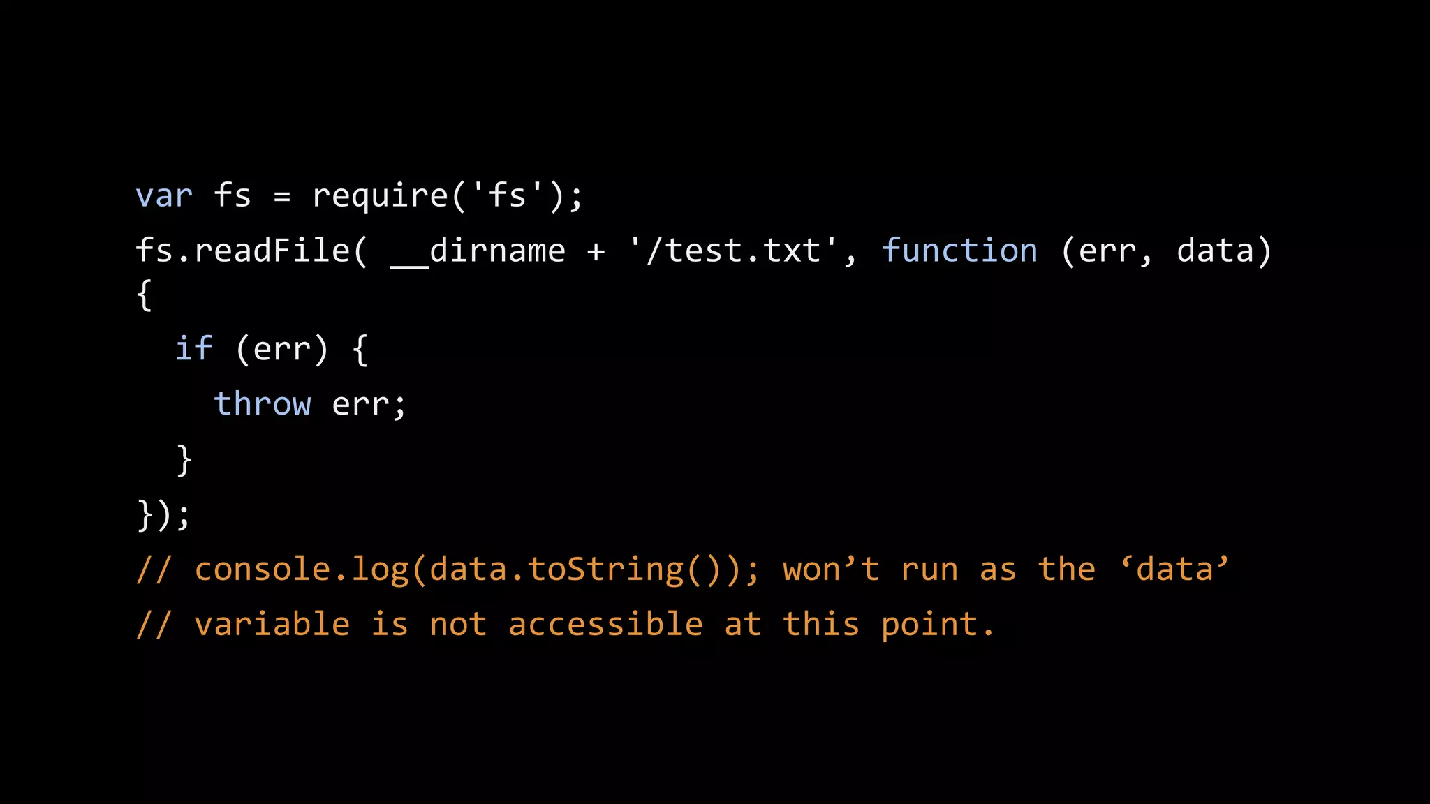 Solution
var fs = require('fs');
var d;
fs.readFile( __dirname + '/test.txt', function (err, data)
{
if (err) {
throw err;
}
d = data;
});
console.log(d.toString());

 