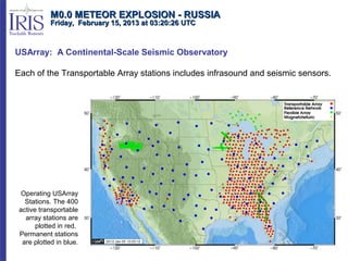 M0.0 METEOR EXPLOSION - RUSSIA
            Friday, February 15, 2013 at 03:20:26 UTC



USArray: A Continental-Scale Seismic Observatory

Each of the Transportable Array stations includes infrasound and seismic sensors.




  Operating USArray
   Stations. The 400
 active transportable
   array stations are
       plotted in red.
 Permanent stations
  are plotted in blue.
 
