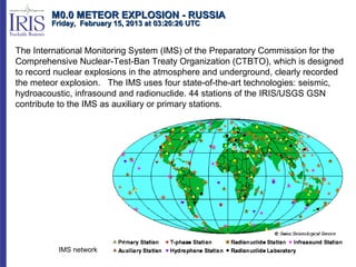 M0.0 METEOR EXPLOSION - RUSSIA
        Friday, February 15, 2013 at 03:20:26 UTC


The International Monitoring System (IMS) of the Preparatory Commission for the
Comprehensive Nuclear-Test-Ban Treaty Organization (CTBTO), which is designed
to record nuclear explosions in the atmosphere and underground, clearly recorded
the meteor explosion. The IMS uses four state-of-the-art technologies: seismic,
hydroacoustic, infrasound and radionuclide. 44 stations of the IRIS/USGS GSN
contribute to the IMS as auxiliary or primary stations.




          IMS network
 