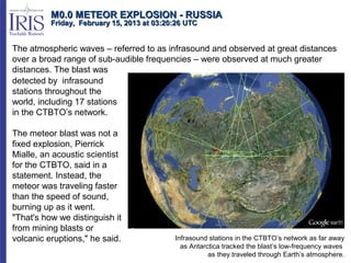 M0.0 METEOR EXPLOSION - RUSSIA
          Friday, February 15, 2013 at 03:20:26 UTC


The atmospheric waves – referred to as infrasound and observed at great distances
over a broad range of sub-audible frequencies – were observed at much greater
distances. The blast was
detected by infrasound
stations throughout the
world, including 17 stations
in the CTBTO’s network.

The meteor blast was not a
fixed explosion, Pierrick
Mialle, an acoustic scientist
for the CTBTO, said in a
statement. Instead, the
meteor was traveling faster
than the speed of sound,
burning up as it went.
"That's how we distinguish it
from mining blasts or
volcanic eruptions," he said.               Infrasound stations in the CTBTO’s network as far away
                                              as Antarctica tracked the blast’s low-frequency waves
                                                       as they traveled through Earth’s atmosphere.
 