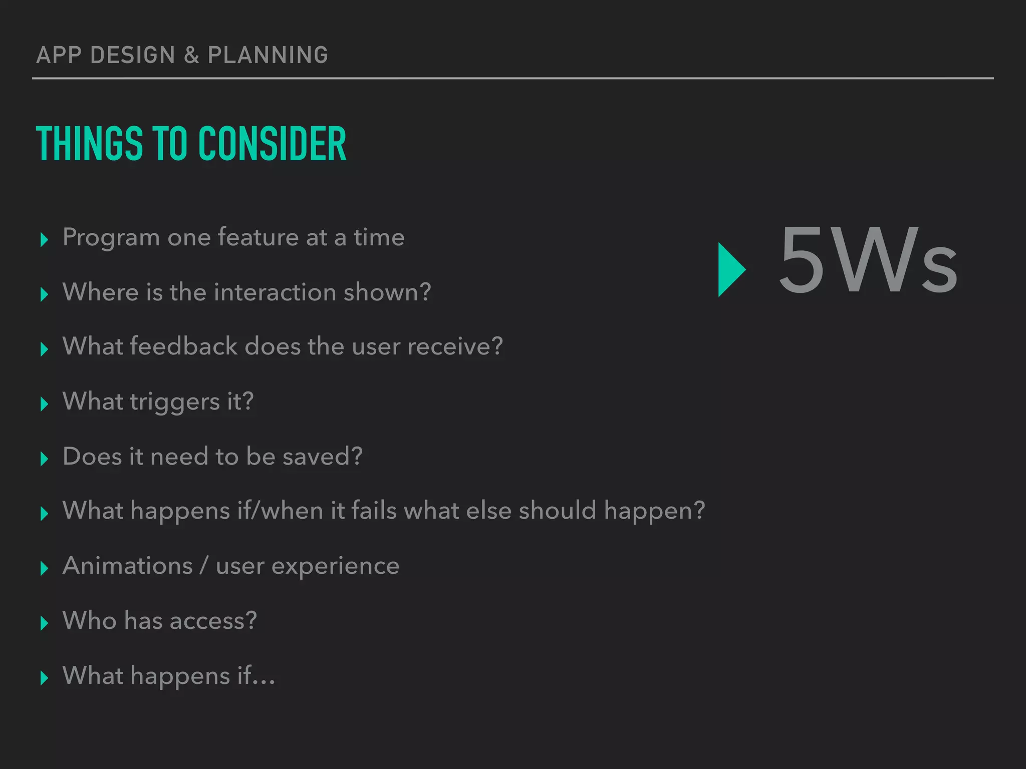 APP DESIGN & PLANNING
THINGS TO CONSIDER
▸ Program one feature at a time
▸ Where is the interaction shown?
▸ What feedback does the user receive?
▸ What triggers it?
▸ Does it need to be saved?
▸ What happens if/when it fails what else should happen?
▸ Animations / user experience
▸ Who has access?
▸ What happens if…
▸ 5Ws
 