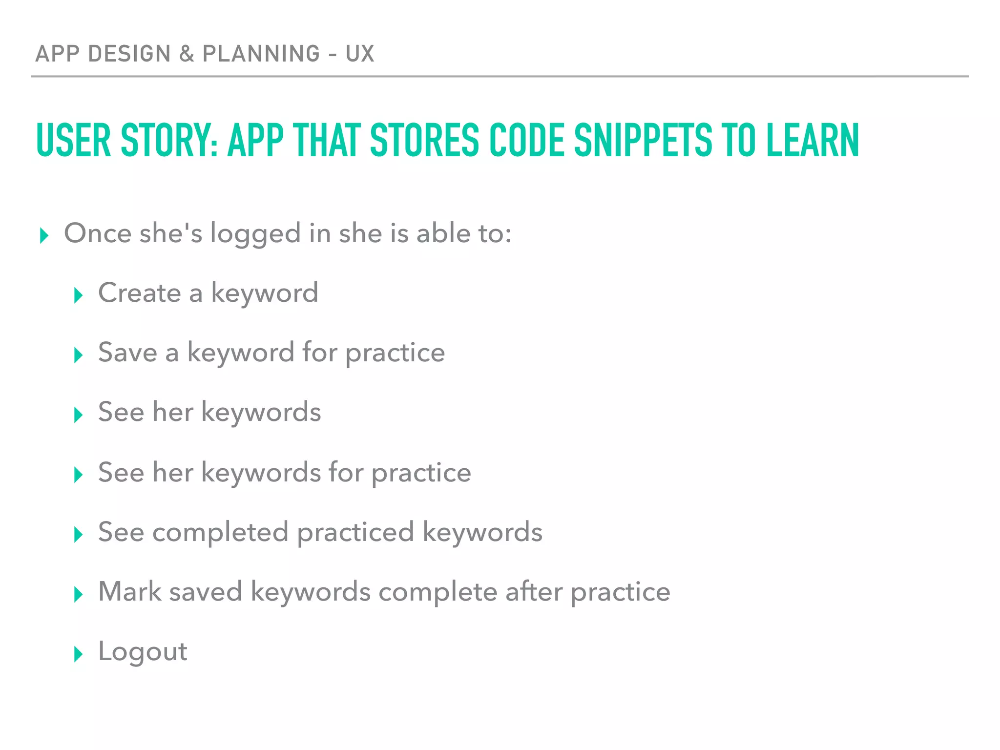 APP DESIGN & PLANNING - UX
USER STORY: APP THAT STORES CODE SNIPPETS TO LEARN
▸ Once she's logged in she is able to:
▸ Create a keyword
▸ Save a keyword for practice
▸ See her keywords
▸ See her keywords for practice
▸ See completed practiced keywords
▸ Mark saved keywords complete after practice
▸ Logout
 