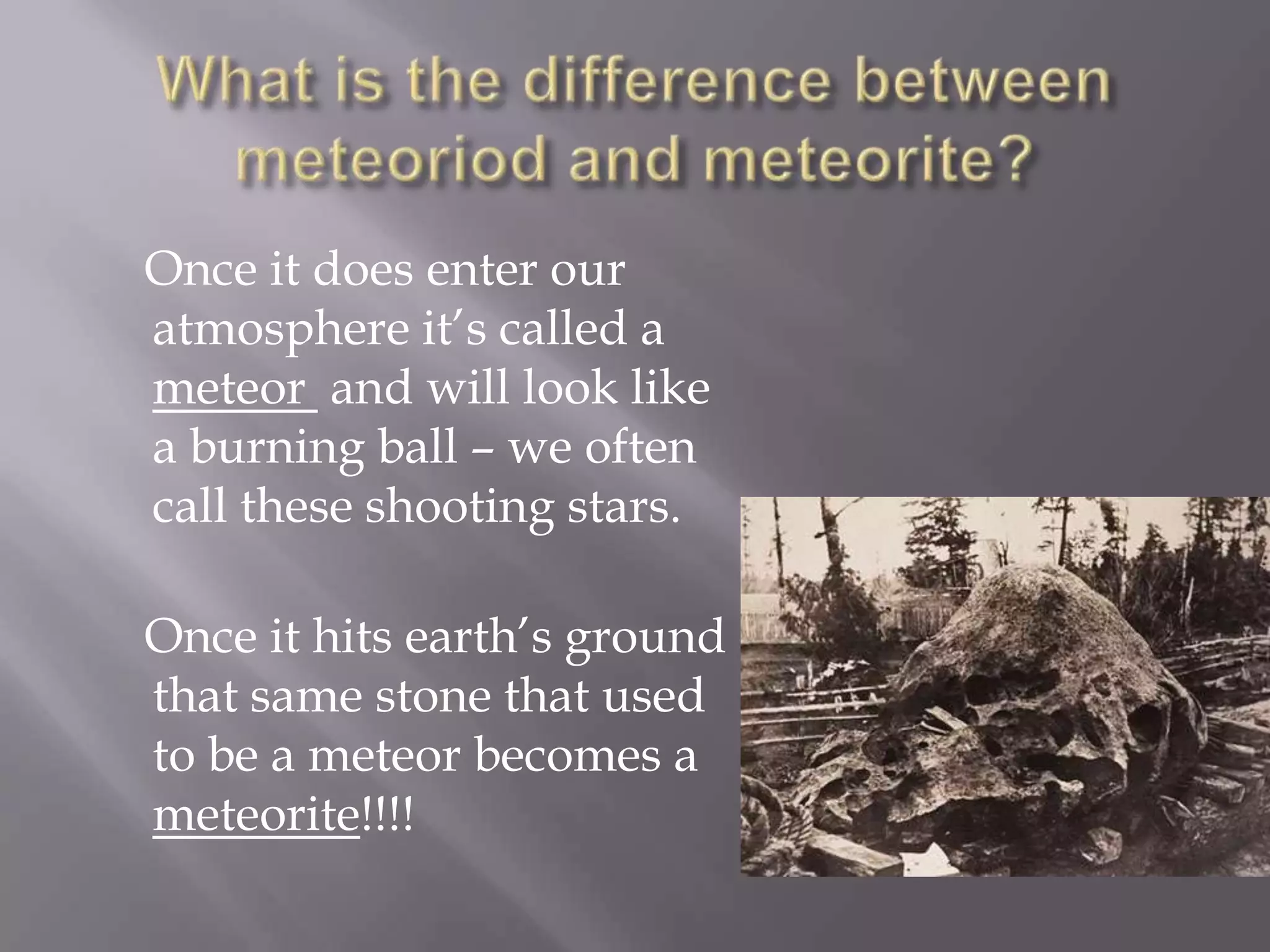 Once it does enter our
atmosphere it’s called a
meteor and will look like
a burning ball – we often
call these shooting stars.

Once it hits earth’s ground
that same stone that used
to be a meteor becomes a
meteorite!!!!
 
