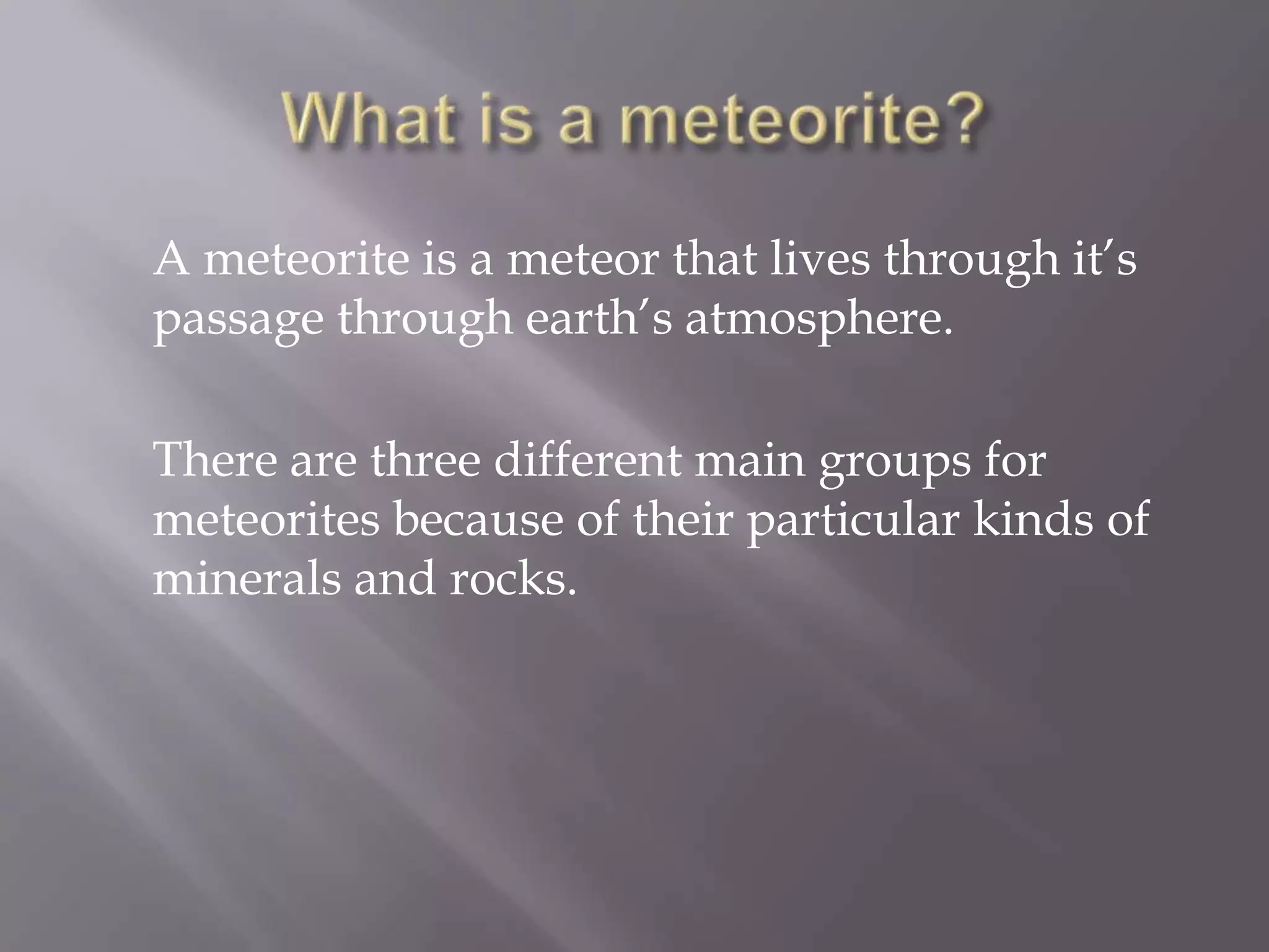 A meteorite is a meteor that lives through it’s
passage through earth’s atmosphere.

There are three different main groups for
meteorites because of their particular kinds of
minerals and rocks.
 