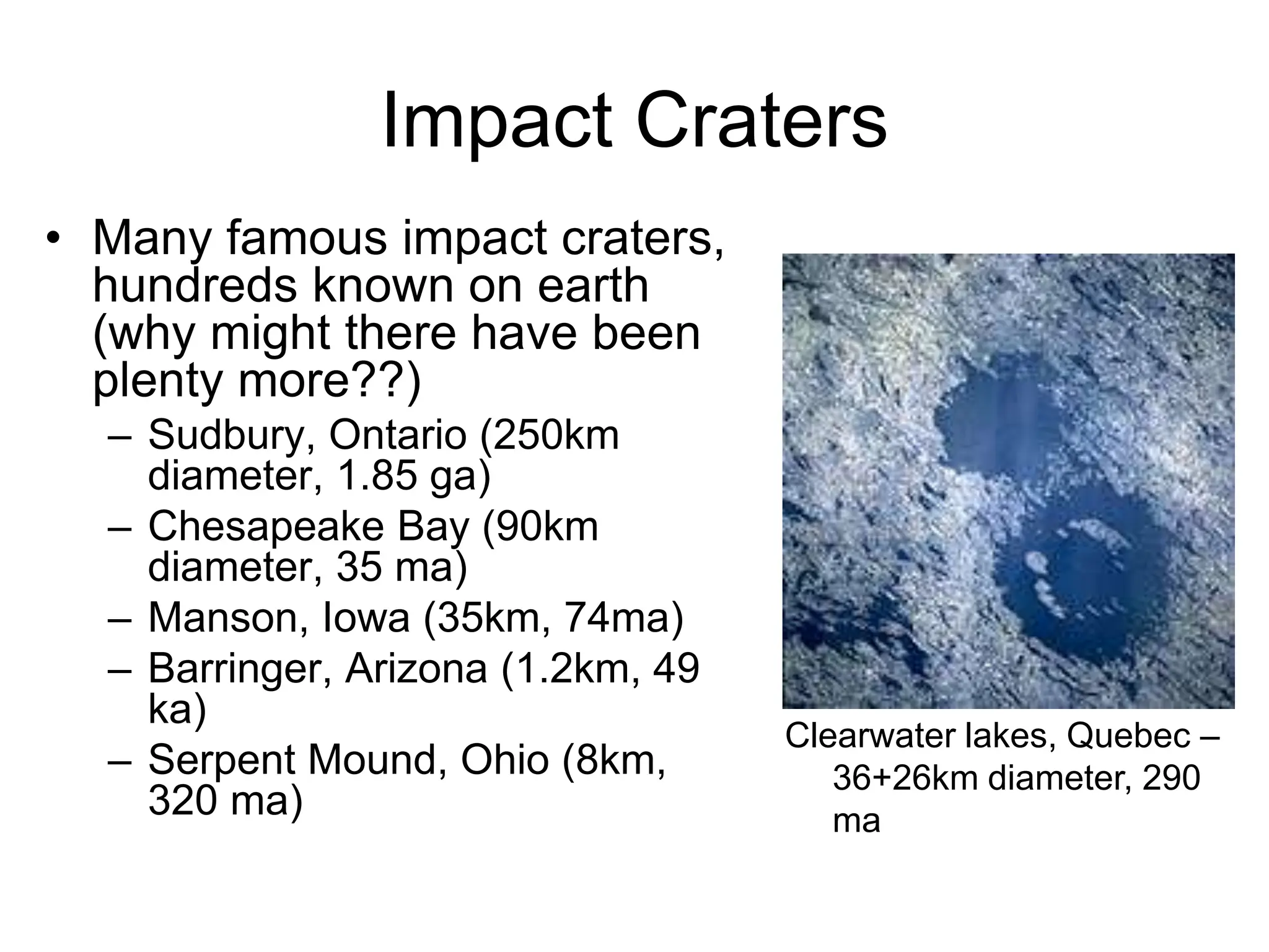 Impact Craters
Clearwater lakes, Quebec –
36+26km diameter, 290
ma
• Many famous impact craters,
hundreds known on earth
(why might there have been
plenty more??)
– Sudbury, Ontario (250km
diameter, 1.85 ga)
– Chesapeake Bay (90km
diameter, 35 ma)
– Manson, Iowa (35km, 74ma)
– Barringer, Arizona (1.2km, 49
ka)
– Serpent Mound, Ohio (8km,
320 ma)
 