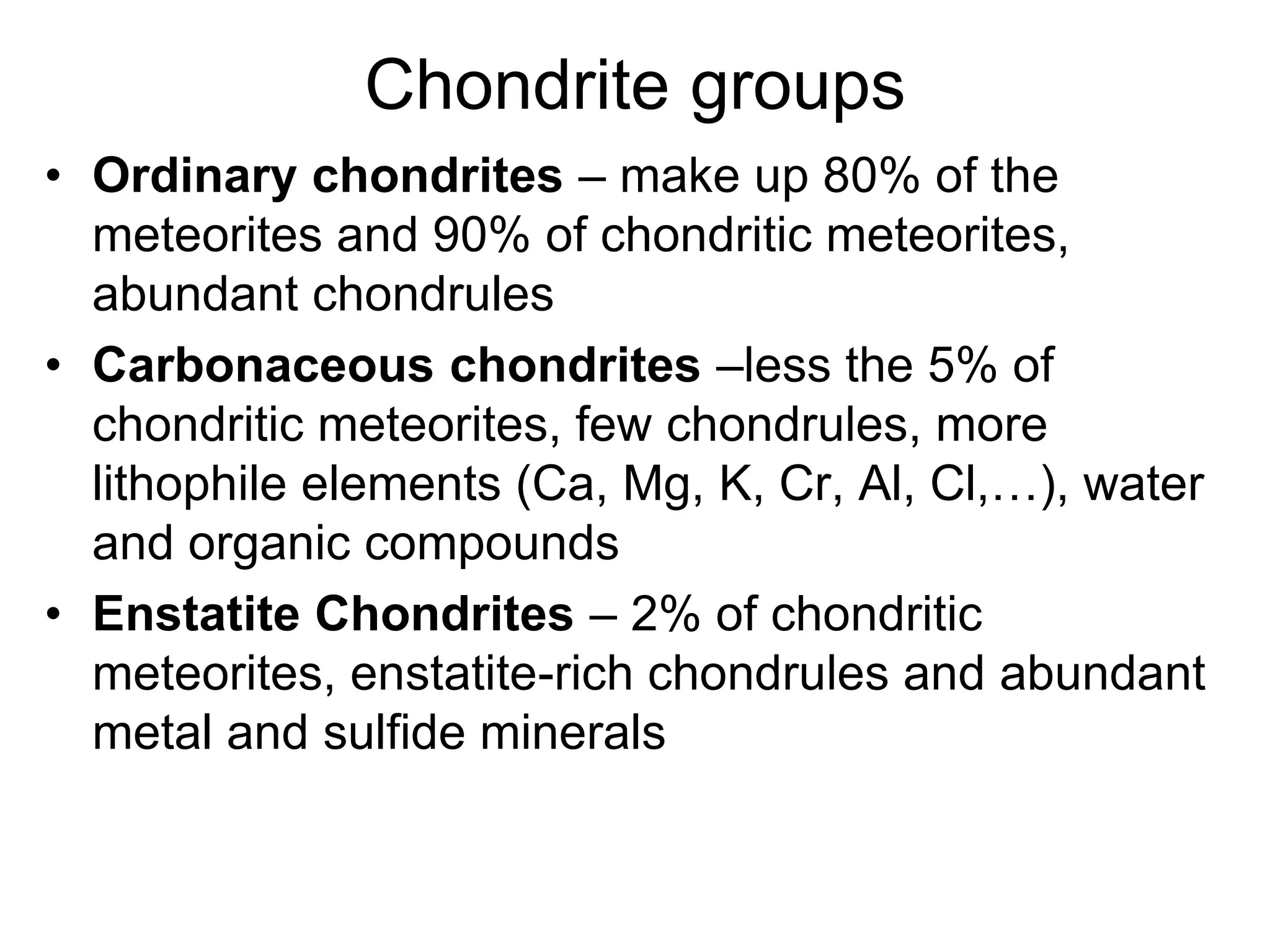 Chondrite groups
• Ordinary chondrites – make up 80% of the
meteorites and 90% of chondritic meteorites,
abundant chondrules
• Carbonaceous chondrites –less the 5% of
chondritic meteorites, few chondrules, more
lithophile elements (Ca, Mg, K, Cr, Al, Cl,…), water
and organic compounds
• Enstatite Chondrites – 2% of chondritic
meteorites, enstatite-rich chondrules and abundant
metal and sulfide minerals
 
