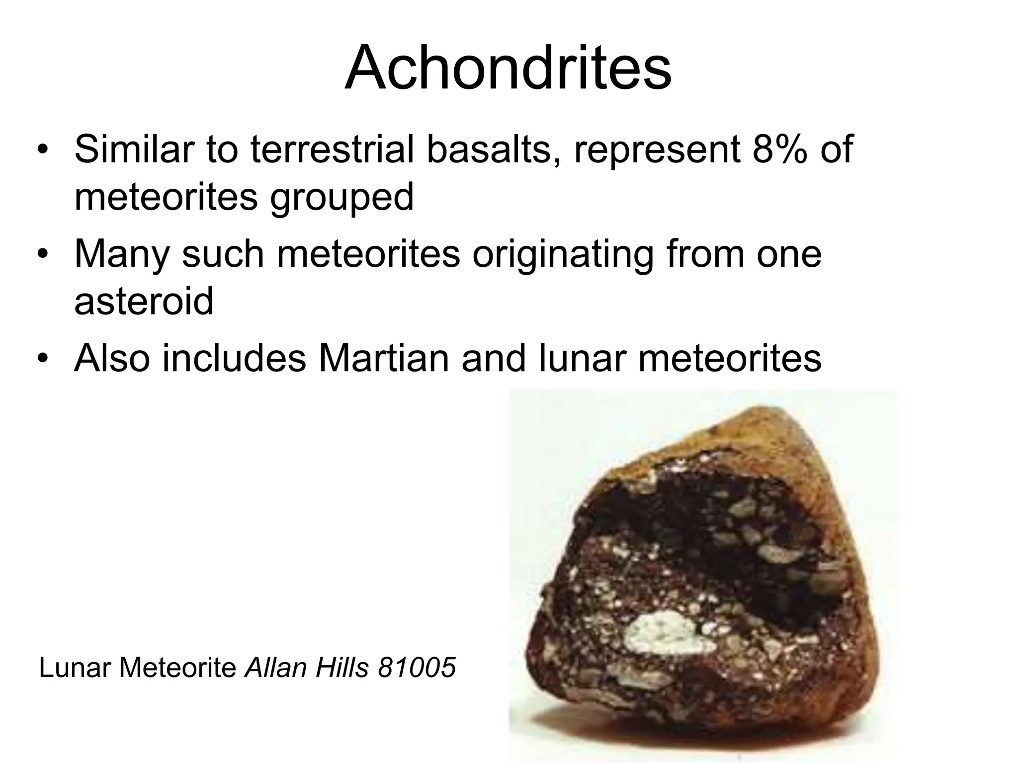 Achondrites
• Similar to terrestrial basalts, represent 8% of
meteorites grouped
• Many such meteorites originating from one
asteroid
• Also includes Martian and lunar meteorites
Lunar Meteorite Allan Hills 81005
 