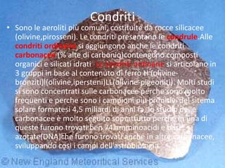 Condriti
• Sono le aeroliti più comuni, costituite da rocce silicacee
(olivine,pirosseni). Le condriti presentano le condrule.Alle
condriti ordinarie si aggiungono anche le condriti
carbonacee (% alte di carbonio)contengono composti
organici e silicati idrati. Le condriti ordinarie si articolano in
3 gruppi in base al contenuto di ferro H (olivine-
bronziti)l(olivine,ipersteni)LL(olivine-pigeoniti). Molti studi
si sono concentrati sulle carbonacee perche sono molto
frequenti e perche sono i campioni piu primitivi del sitema
solare formatesi 4,5 miliardi di anni fa, lo studio delle
carbonacee è molto seguito soprattutto perche in una di
queste furono trovati ben 74 amminoacidi e basi
azotate(DNA)che furono trovati anche in altre carbonacee,
sviluppando cosi i campi dell’astrobiologia.
 